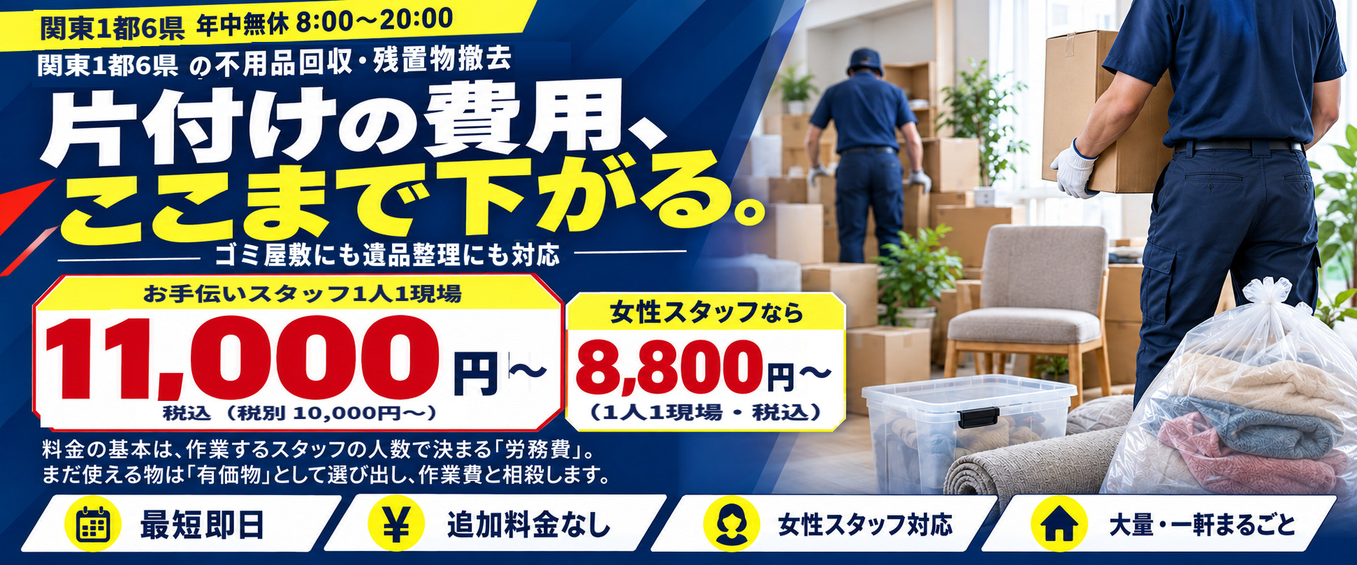 関東1都6県の不用品回収・残置物撤去|片付けの費用、ここまで下がる。ゴミ屋敷にも遺品整理にも対応。お手伝いスタッフ1人1現場11,000円〜(税込・税別10,000円〜)、女性スタッフなら8,800円〜(1人1現場・税込)。最短即日・追加料金なし・女性スタッフ対応・大量・一軒まるごと。関東1都6県 年中無休8:00〜20:00
